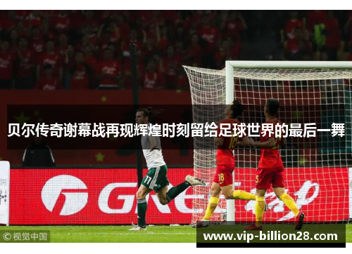 贝尔传奇谢幕战再现辉煌时刻留给足球世界的最后一舞 贝尔传奇谢幕战再现辉煌时刻留给足球世界的最后一舞