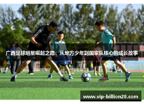 广西足球明星崛起之路:从地方少年到国家队核心的成长故事 广西足球明星崛起之路:从地方少年到国家队核心的成长故事