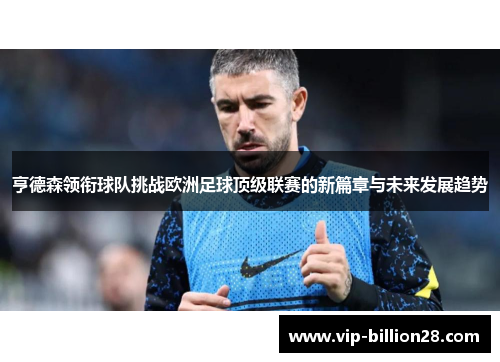 亨德森领衔球队挑战欧洲足球顶级联赛的新篇章与未来发展趋势 亨德森领衔球队挑战欧洲足球顶级联赛的新篇章与未来发展趋势