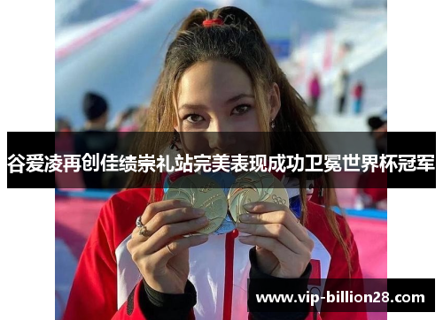 谷爱凌再创佳绩崇礼站完美表现成功卫冕世界杯冠军