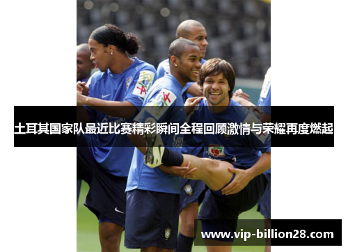 土耳其国家队最近比赛精彩瞬间全程回顾激情与荣耀再度燃起